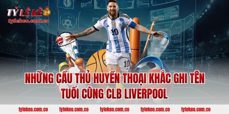 Những Cầu Thủ Huyền Thoại Khắc Ghi Tên Tuổi Cùng CLB Liverpool